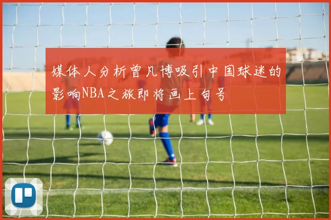 媒体人分析曾凡博吸引中国球迷的影响NBA之旅即将画上句号