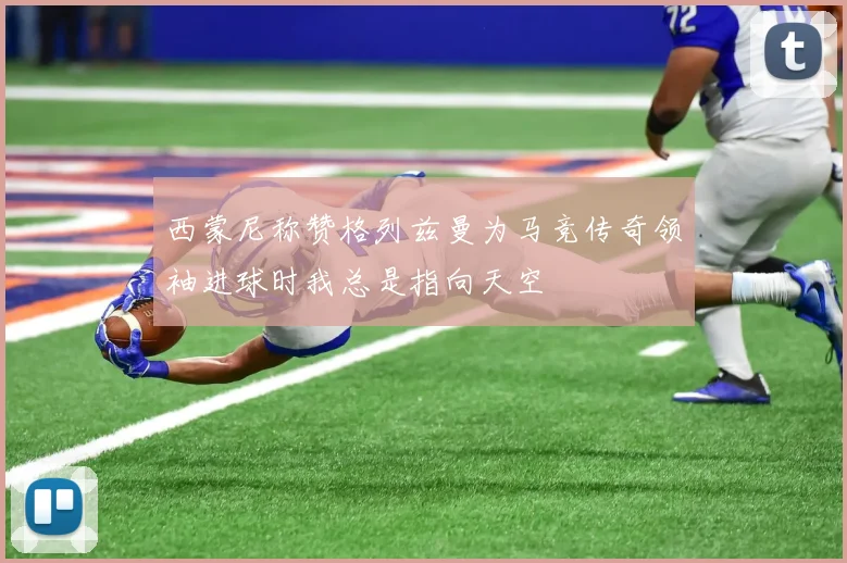 西蒙尼称赞格列兹曼为马竞传奇领袖进球时我总是指向天空