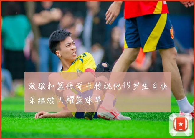 致敬扣篮传奇卡特祝他49岁生日快乐继续闪耀篮球界