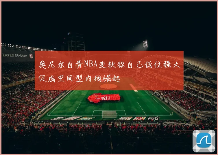 奥尼尔自责NBA变软称自己低位强大促成空间型内线崛起